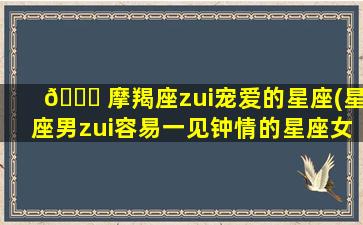 🐟 摩羯座zui
宠爱的星座(星座男zui
容易一见钟情的星座女)